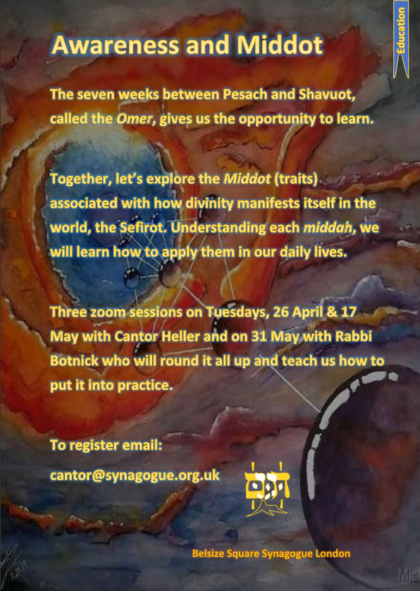The seven weeks between Pesach and Shavuot, called the Omer, give us the opportunity to learn. Together, let's explore the Middot (traits) associated with how divinity manifests itself in the world, the Sefirot. Understanding each Middah, we will learn how to apply them in our daily lives. With Cantor Heller on 26 April and 17 May, and Rabbi Botnick on 31 May.  Booking: cantor@synagogue.org.uk