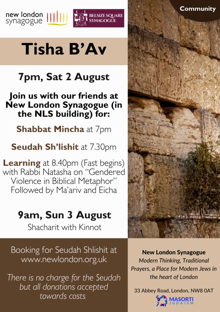 Join us with our friends at New London Synagogue for: Shabbat Mincha 7 pm, Seudah Sh’lishit 7:30 pm, Learning 8:40 pm (fast begins) with Rabbi Natasha on “Gendered violence in Biblical Metaphor” followed by Ma’ariv and Eicha. Sunday 3 August: 9 am Shacharit with Kinnot